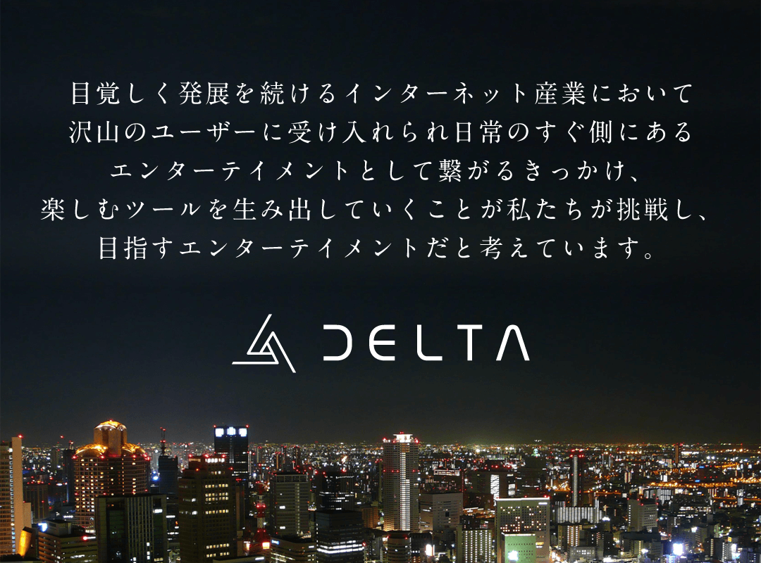 目覚しく発展を続けるインターネット産業において沢山のユーザーに受け入れられ日常のすぐ側にあるエンターテイメントとして繋がるきっかけ、楽しむツールを生み出していくことが私たちが挑戦し、目指すエンターテイメントだと考えています。