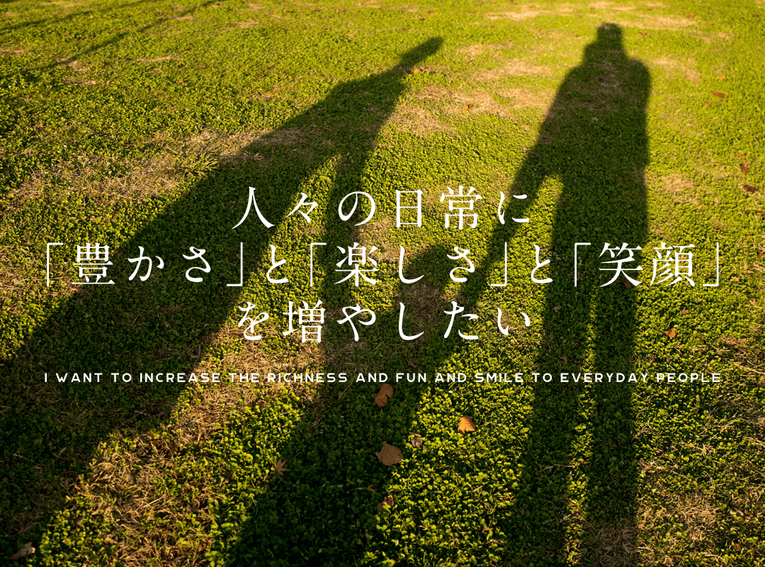 人々の日常に｢豊かさ｣と｢楽しさ｣と｢笑顔｣を増やしたい